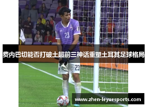 费内巴切能否打破土超前三神话重塑土耳其足球格局